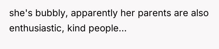 she's bubbly, apparently her parents are also enthusiastic, kind people...