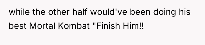 while the other half would've been doing his best Mortal...