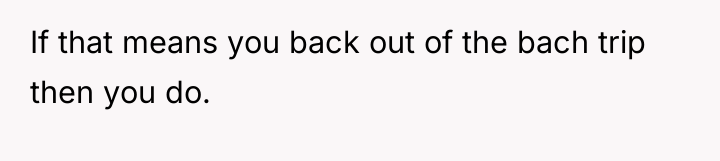 If that means you back out of the bach trip...