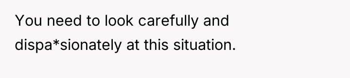 You need to look carefully and dispa*sionately at this situation.