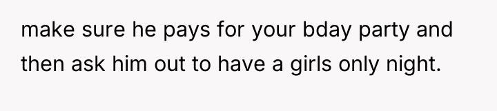 make sure he pays for your bday party and then...
