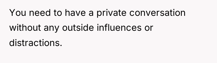 You need to have a private conversation without any outside...