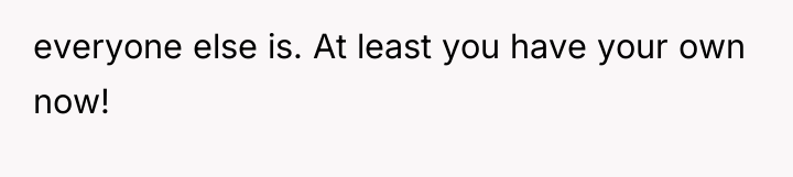 everyone else is. At least you have your own now!