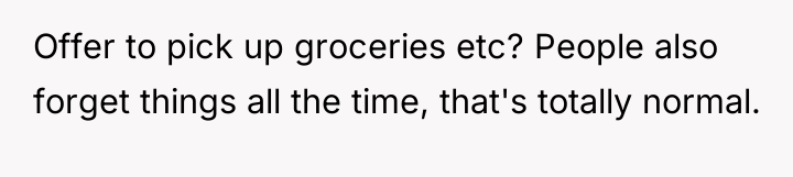 Offer to pick up groceries etc? People also forget things...