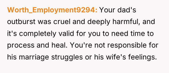 Worth_Employment9294 Your dad's outburst was cruel and deeply harmful, and...