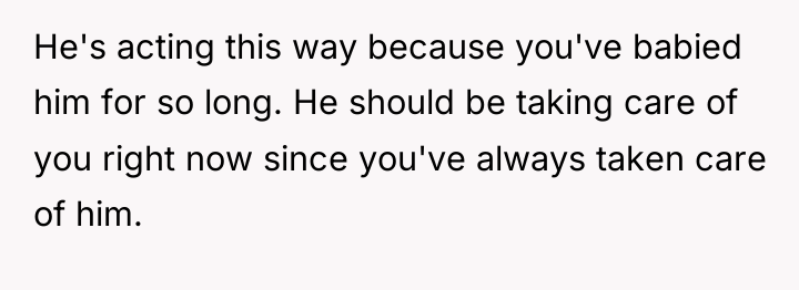 He's acting this way because you've babied him for so...