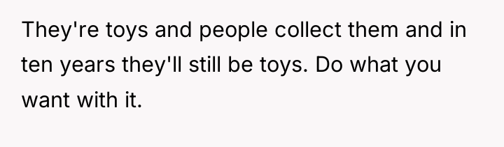 They're toys and people collect them and in ten years...