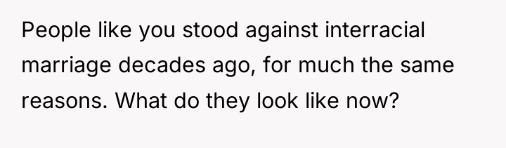 People like you stood against interracial marriage decades ago, for...