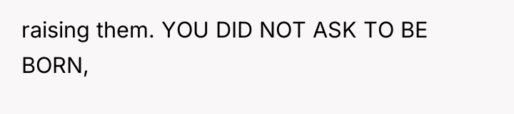raising them. YOU DID NOT ASK TO BE BORN,