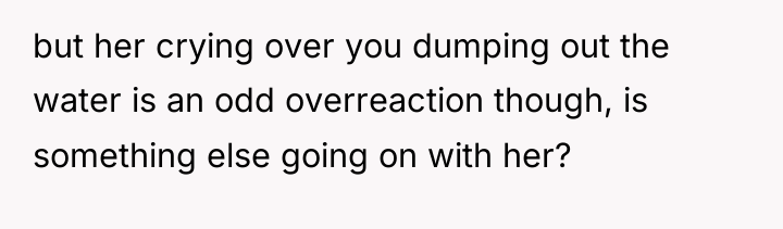but her crying over you dumping out the water is...