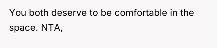 You both deserve to be comfortable in the space. NTA,