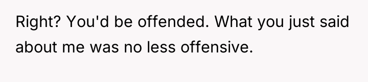 Right? You'd be offended. What you just said about me...