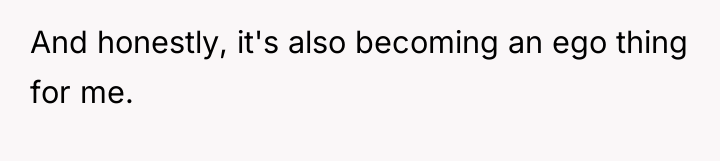 And honestly, it's also becoming an ego thing for me.