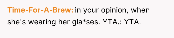 Time-For-A-Brew in your opinion, when she's wearing her gla*ses. YTA.:...