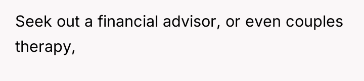 Seek out a financial advisor, or even couples therapy,