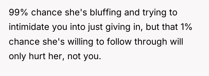 99% chance she's bluffing and trying to intimidate you into...