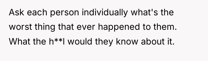 Ask each person individually what's the worst thing that ever...