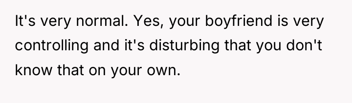 It's very normal. Yes, your boyfriend is very controlling and...