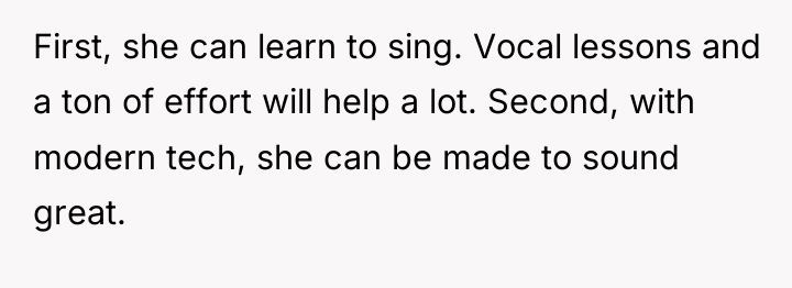 First, she can learn to sing. Vocal lessons and a...