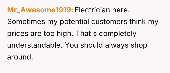 Mr_Awesome1919 Electrician here. Sometimes my potential customers think my prices...