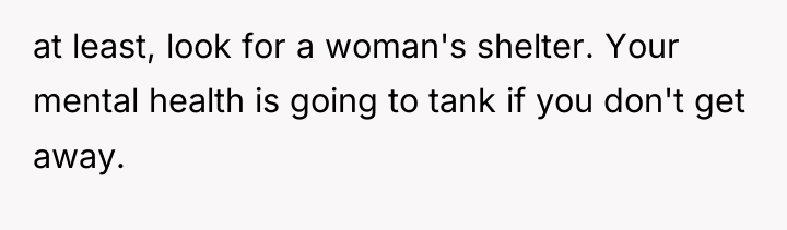 at least, look for a woman's shelter. Your mental health...