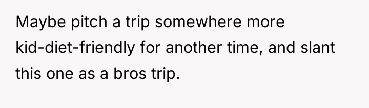 Maybe pitch a trip somewhere more kid-diet-friendly for another time,...