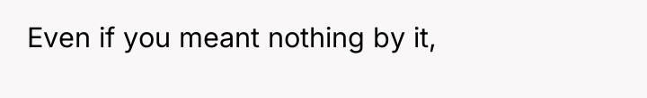 Even if you meant nothing by it,