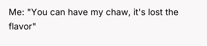 Me: "You can have my chaw, it's lost the flavor"