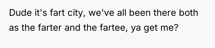 Dude it's fart city, we've all been there both as...
