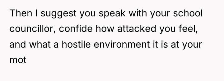 Then I suggest you speak with your school councillor, confide...
