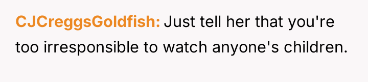 CJCreggsGoldfish Just tell her that you're too irresponsible to watch...