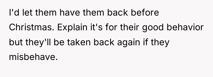 I'd let them have them back before Christmas. Explain it's...