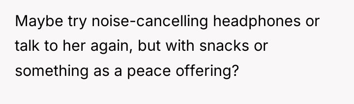 Maybe try noise-cancelling headphones or talk to her again, but...
