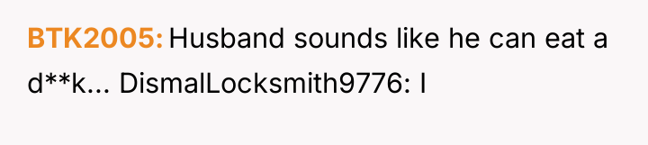 BTK2005 Husband sounds like he can eat a d**k... DismalLocksmith9776:...