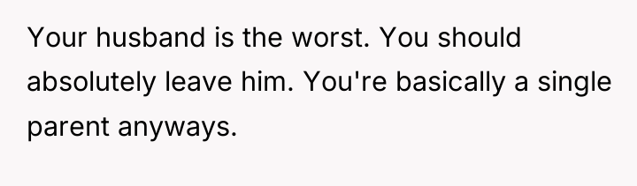Your husband is the worst. You should absolutely leave him....