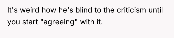 It's weird how he's blind to the criticism until you...