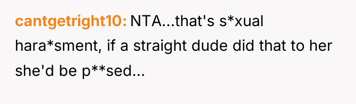 cantgetright10 NTA...that's s*xual hara*sment, if a straight dude did that...