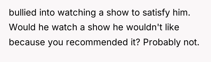 bullied into watching a show to satisfy him. Would he...