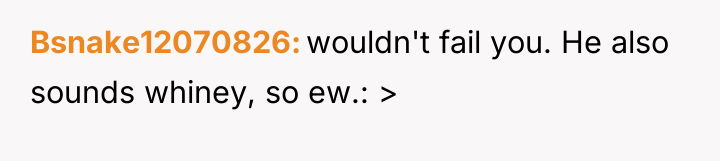 Bsnake12070826 wouldn't fail you. He also sounds whiney, so ew.:...
