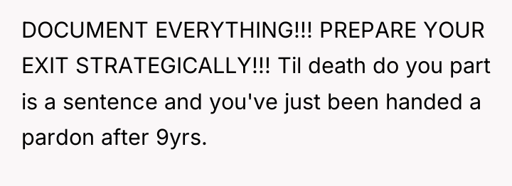 DOCUMENT EVERYTHING!!! PREPARE YOUR EXIT STRATEGICALLY!!! Til death do you...