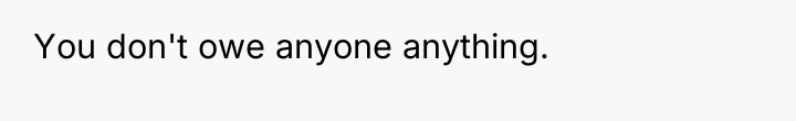 You don't owe anyone anything.