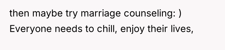 then maybe try marriage counseling: ) Everyone needs to chill,...