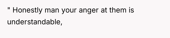 " Honestly man your anger at them is understandable,