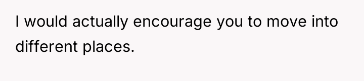 I would actually encourage you to move into different places.