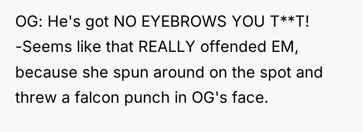 OG: He's got NO EYEBROWS YOU T**T! -Seems like that...