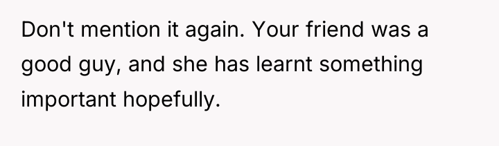 Don't mention it again. Your friend was a good guy,...