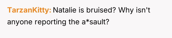 TarzanKitty Natalie is bruised? Why isn't anyone reporting the a*sault?