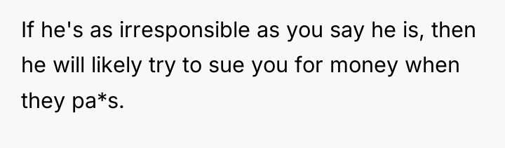 If he's as irresponsible as you say he is, then...