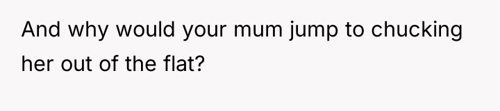 And why would your mum jump to chucking her out...