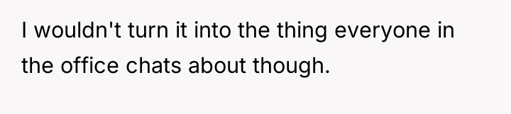 I wouldn't turn it into the thing everyone in the...